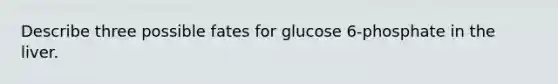 Describe three possible fates for glucose 6-phosphate in the liver.