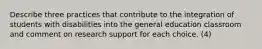 Describe three practices that contribute to the integration of students with disabilities into the general education classroom and comment on research support for each choice. (4)