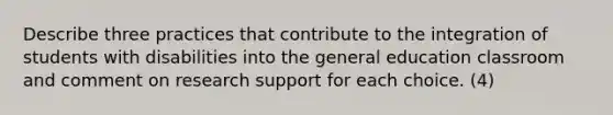 Describe three practices that contribute to the integration of students with disabilities into the general education classroom and comment on research support for each choice. (4)