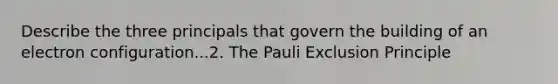 Describe the three principals that govern the building of an electron configuration...2. The Pauli Exclusion Principle