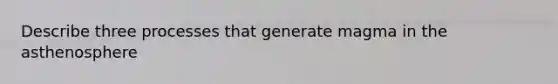 Describe three processes that generate magma in the asthenosphere