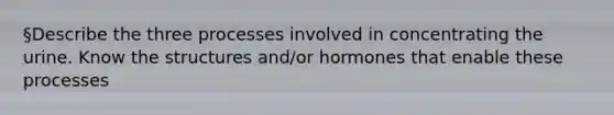 §Describe the three processes involved in concentrating the urine. Know the structures and/or hormones that enable these processes