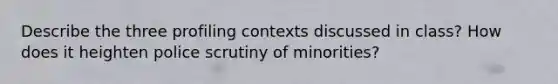 Describe the three profiling contexts discussed in class? How does it heighten police scrutiny of minorities?