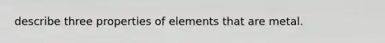 describe three properties of elements that are metal.