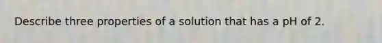 Describe three properties of a solution that has a pH of 2.