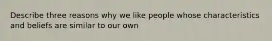 Describe three reasons why we like people whose characteristics and beliefs are similar to our own