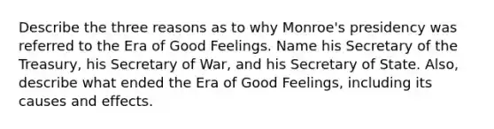 Describe the three reasons as to why Monroe's presidency was referred to the Era of Good Feelings. Name his Secretary of the Treasury, his Secretary of War, and his Secretary of State. Also, describe what ended the Era of Good Feelings, including its causes and effects.