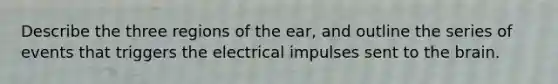 Describe the three regions of the ear, and outline the series of events that triggers the electrical impulses sent to the brain.