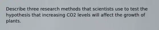 Describe three research methods that scientists use to test the hypothesis that increasing CO2 levels will affect the growth of plants.