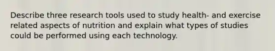 Describe three research tools used to study health- and exercise related aspects of nutrition and explain what types of studies could be performed using each technology.