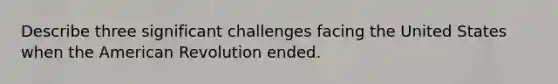 Describe three significant challenges facing the United States when the American Revolution ended.