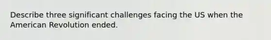 Describe three significant challenges facing the US when the American Revolution ended.