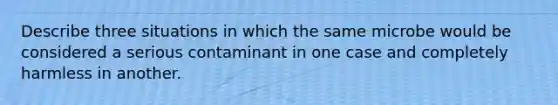 Describe three situations in which the same microbe would be considered a serious contaminant in one case and completely harmless in another.