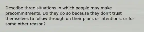 Describe three situations in which people may make precommitments. Do they do so because they don't trust themselves to follow through on their plans or intentions, or for some other reason?