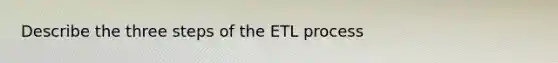 Describe the three steps of the ETL process