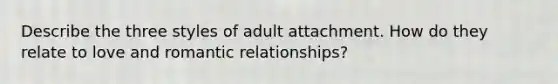 Describe the three styles of adult attachment. How do they relate to love and romantic relationships?