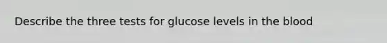 Describe the three tests for glucose levels in the blood