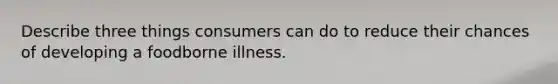 Describe three things consumers can do to reduce their chances of developing a foodborne illness.