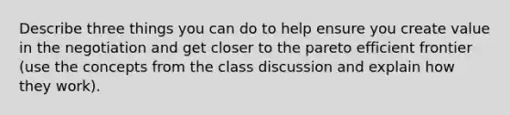 Describe three things you can do to help ensure you create value in the negotiation and get closer to the pareto efficient frontier (use the concepts from the class discussion and explain how they work).