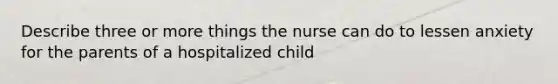 Describe three or more things the nurse can do to lessen anxiety for the parents of a hospitalized child