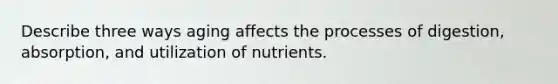 Describe three ways aging affects the processes of digestion, absorption, and utilization of nutrients.