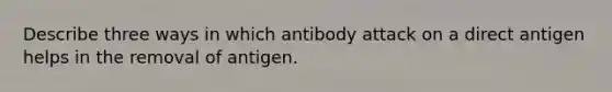 Describe three ways in which antibody attack on a direct antigen helps in the removal of antigen.