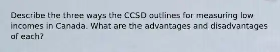 Describe the three ways the CCSD outlines for measuring low incomes in Canada. What are the advantages and disadvantages of each?