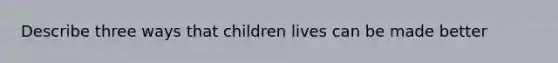 Describe three ways that children lives can be made better