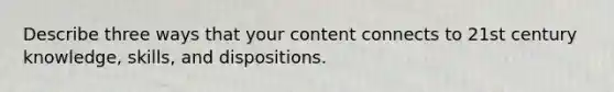 Describe three ways that your content connects to 21st century knowledge, skills, and dispositions.