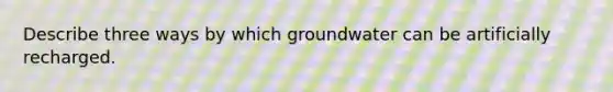 Describe three ways by which groundwater can be artificially recharged.