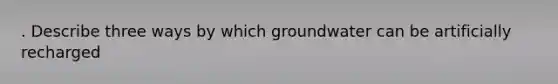 . Describe three ways by which groundwater can be artificially recharged