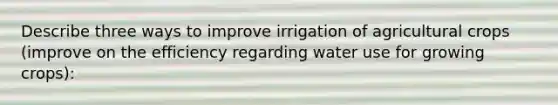 Describe three ways to improve irrigation of agricultural crops (improve on the efficiency regarding water use for growing crops):