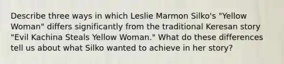 Describe three ways in which Leslie Marmon Silko's "Yellow Woman" differs significantly from the traditional Keresan story "Evil Kachina Steals Yellow Woman." What do these differences tell us about what Silko wanted to achieve in her story?