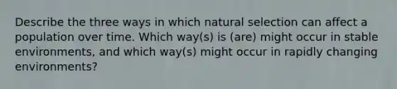 Describe the three ways in which natural selection can affect a population over time. Which way(s) is (are) might occur in stable environments, and which way(s) might occur in rapidly changing environments?