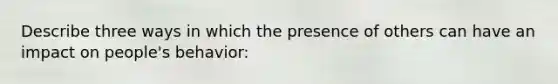 Describe three ways in which the presence of others can have an impact on people's behavior: