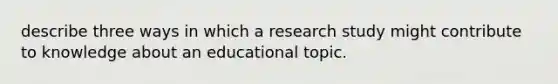 describe three ways in which a research study might contribute to knowledge about an educational topic.