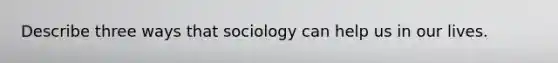 Describe three ways that sociology can help us in our lives.