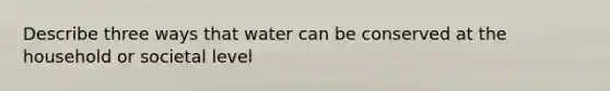 Describe three ways that water can be conserved at the household or societal level