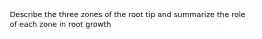 Describe the three zones of the root tip and summarize the role of each zone in root growth