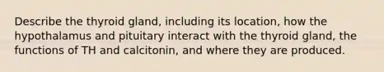 Describe the thyroid gland, including its location, how the hypothalamus and pituitary interact with the thyroid gland, the functions of TH and calcitonin, and where they are produced.