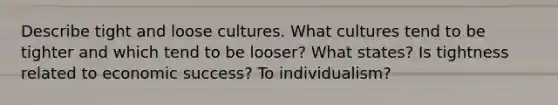 Describe tight and loose cultures. What cultures tend to be tighter and which tend to be looser? What states? Is tightness related to economic success? To individualism?