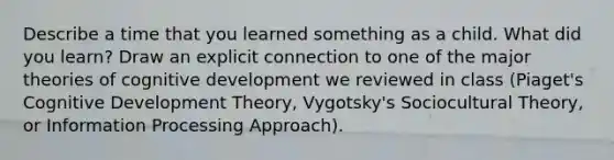 Describe a time that you learned something as a child. What did you learn? Draw an explicit connection to one of the major theories of cognitive development we reviewed in class (Piaget's Cognitive Development Theory, Vygotsky's Sociocultural Theory, or Information Processing Approach).