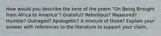 How would you describe the tone of the poem "On Being Brought from Africa to America"? Grateful? Rebellious? Measured? Humble? Outraged? Apologetic? A mixture of these? Explain your answer with references to the literature to support your claim.