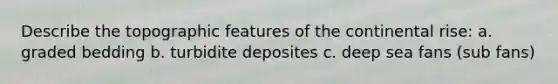 Describe the topographic features of the continental rise: a. graded bedding b. turbidite deposites c. deep sea fans (sub fans)