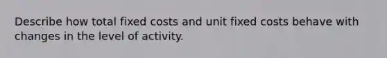 Describe how total fixed costs and unit fixed costs behave with changes in the level of activity.