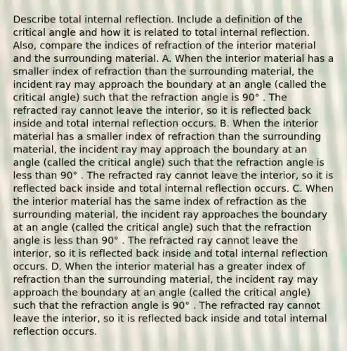 Describe total internal reflection. Include a definition of the critical angle and how it is related to total internal reflection. Also, compare the indices of refraction of the interior material and the surrounding material. A. When the interior material has a smaller index of refraction than the surrounding material, the incident ray may approach the boundary at an angle (called the critical angle) such that the refraction angle is 90° . The refracted ray cannot leave the interior, so it is reflected back inside and total internal reflection occurs. B. When the interior material has a smaller index of refraction than the surrounding material, the incident ray may approach the boundary at an angle (called the critical angle) such that the refraction angle is <a href='https://www.questionai.com/knowledge/k7BtlYpAMX-less-than' class='anchor-knowledge'>less than</a> 90° . The refracted ray cannot leave the interior, so it is reflected back inside and total internal reflection occurs. C. When the interior material has the same index of refraction as the surrounding material, the incident ray approaches the boundary at an angle (called the critical angle) such that the refraction angle is less than 90° . The refracted ray cannot leave the interior, so it is reflected back inside and total internal reflection occurs. D. When the interior material has a greater index of refraction than the surrounding material, the incident ray may approach the boundary at an angle (called the critical angle) such that the refraction angle is 90° . The refracted ray cannot leave the interior, so it is reflected back inside and total internal reflection occurs.