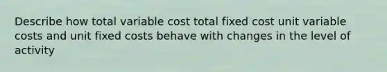 Describe how total variable cost total fixed cost unit variable costs and unit fixed costs behave with changes in the level of activity