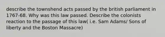 describe the townshend acts passed by the british parliament in 1767-68. Why was this law passed. Describe the colonists reaction to the passage of this law( i.e. Sam Adams/ Sons of liberty and the Boston Massacre)