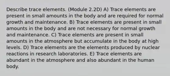 Describe trace elements. (Module 2.2D) A) Trace elements are present in small amounts in the body and are required for normal growth and maintenance. B) Trace elements are present in small amounts in the body and are not necessary for normal growth and maintenance. C) Trace elements are present in small amounts in the atmosphere but accumulate in the body at high levels. D) Trace elements are the elements produced by nuclear reactions in research laboratories. E) Trace elements are abundant in the atmosphere and also abundant in the human body.