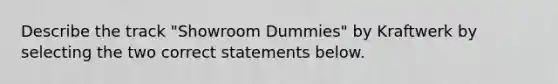 Describe the track "Showroom Dummies" by Kraftwerk by selecting the two correct statements below.